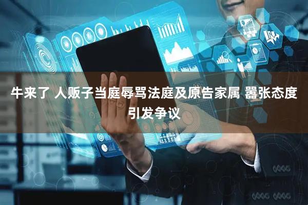 牛来了 人贩子当庭辱骂法庭及原告家属 嚣张态度引发争议