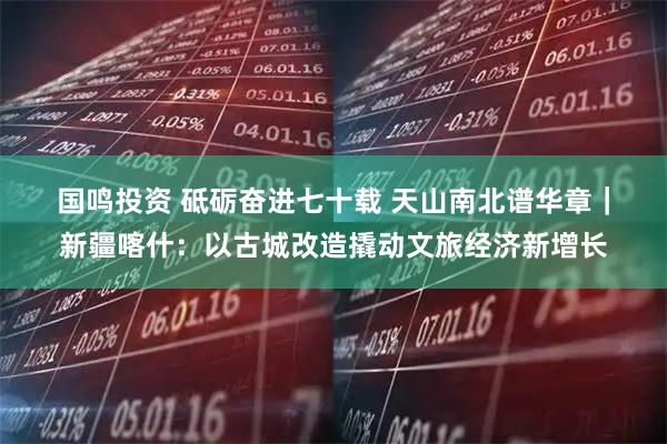 国鸣投资 砥砺奋进七十载&#32;天山南北谱华章｜新疆喀什：以古城改造撬动文旅经济新增长