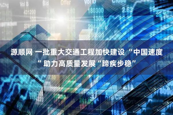 源顺网 一批重大交通工程加快建设&#32;“中国速度”助力高质量发展“蹄疾步稳”