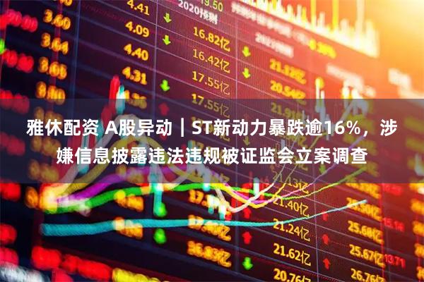 雅休配资 A股异动︱ST新动力暴跌逾16%，涉嫌信息披露违法违规被证监会立案调查