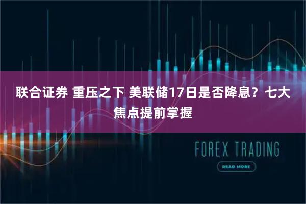 联合证券 重压之下 美联储17日是否降息？七大焦点提前掌握