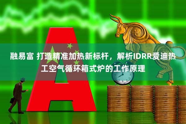 融易富 打造精准加热新标杆，解析IDRR爱迪热工空气循环箱式炉的工作原理