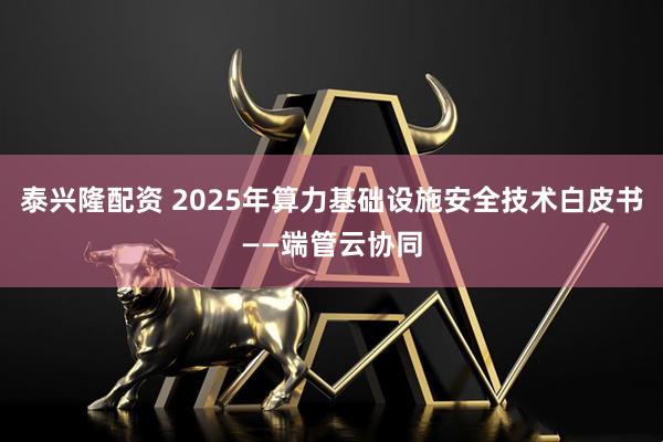 泰兴隆配资 2025年算力基础设施安全技术白皮书——端管云协同