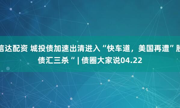 信达配资 城投债加速出清进入“快车道，美国再遭”股债汇三杀“ | 债圈大家说04.22