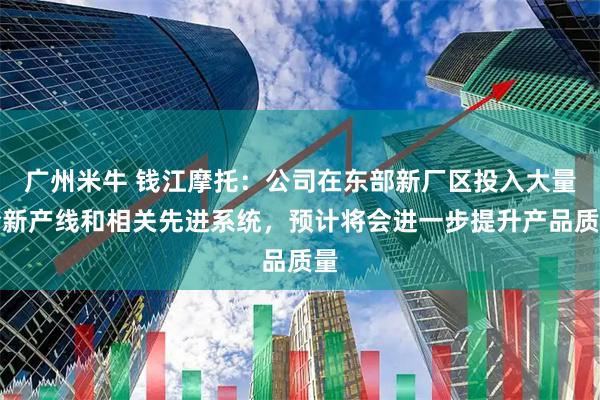 广州米牛 钱江摩托：公司在东部新厂区投入大量全新产线和相关先进系统，预计将会进一步提升产品质量
