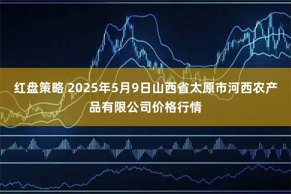 红盘策略 2025年5月9日山西省太原市河西农产品有限公司价格行情