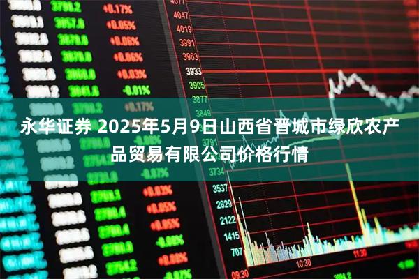 永华证券 2025年5月9日山西省晋城市绿欣农产品贸易有限公司价格行情