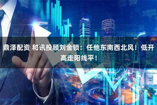 鼎泽配资 和讯投顾刘金锁：任他东南西北风！低开高走阳线平！