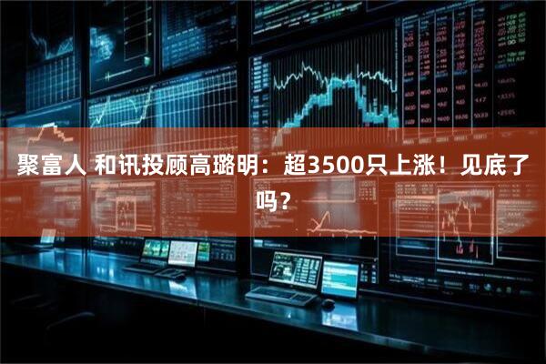 聚富人 和讯投顾高璐明：超3500只上涨！见底了吗？