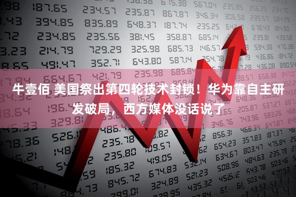牛壹佰 美国祭出第四轮技术封锁！华为靠自主研发破局，西方媒体没话说了