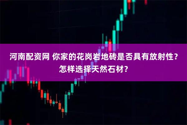 河南配资网 你家的花岗岩地砖是否具有放射性？怎样选择天然石材？