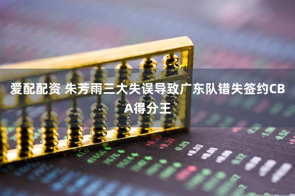 爱配配资 朱芳雨三大失误导致广东队错失签约CBA得分王