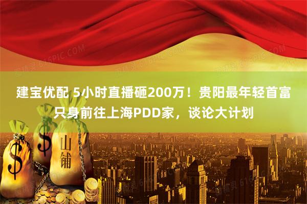 建宝优配 5小时直播砸200万！贵阳最年轻首富只身前往上海PDD家，谈论大计划