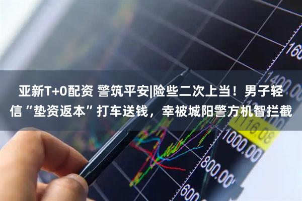 亚新T+0配资 警筑平安|险些二次上当！男子轻信“垫资返本”打车送钱，幸被城阳警方机智拦截