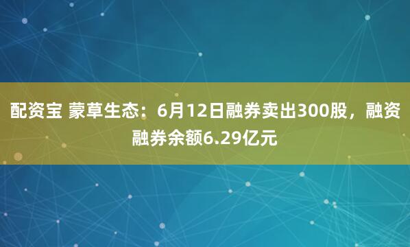 配资宝 蒙草生态：6月12日融券卖出300股，融资融券余额6.29亿元
