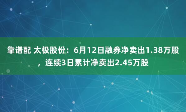 靠谱配 太极股份：6月12日融券净卖出1.38万股，连续3日累计净卖出2.45万股