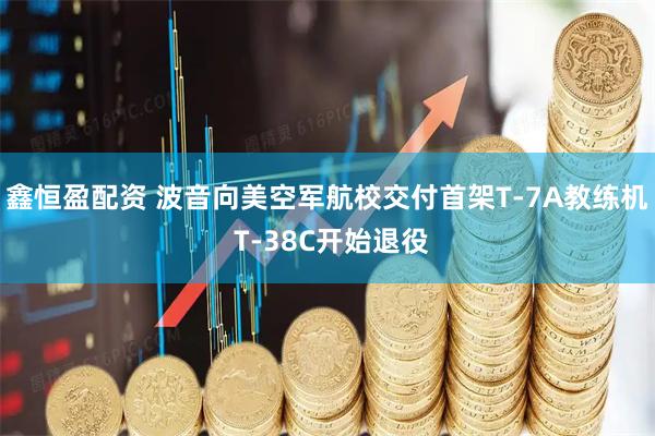 鑫恒盈配资 波音向美空军航校交付首架T-7A教练机 T-38C开始退役