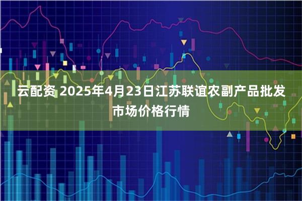 云配资 2025年4月23日江苏联谊农副产品批发市场价格行情