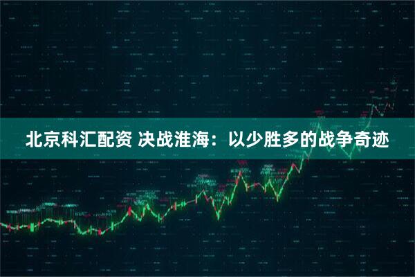 北京科汇配资 决战淮海：以少胜多的战争奇迹