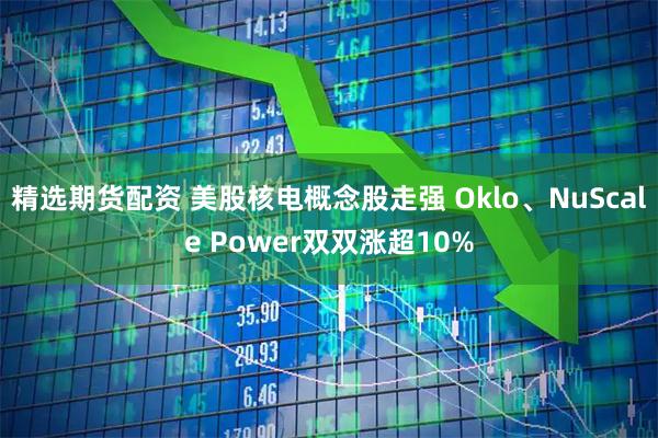精选期货配资 美股核电概念股走强 Oklo、NuScale Power双双涨超10%