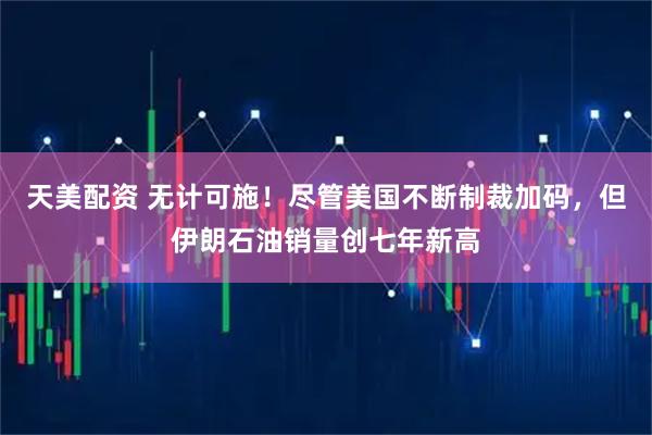 天美配资 无计可施！尽管美国不断制裁加码，但伊朗石油销量创七年新高