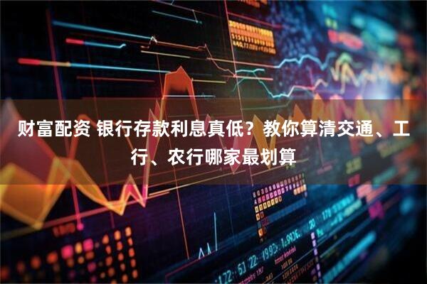 财富配资 银行存款利息真低？教你算清交通、工行、农行哪家最划算